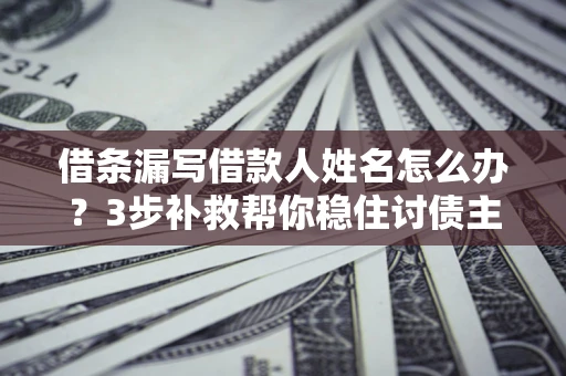 济南借条漏写借款人姓名怎么办？3步补救帮你稳住讨债主动权