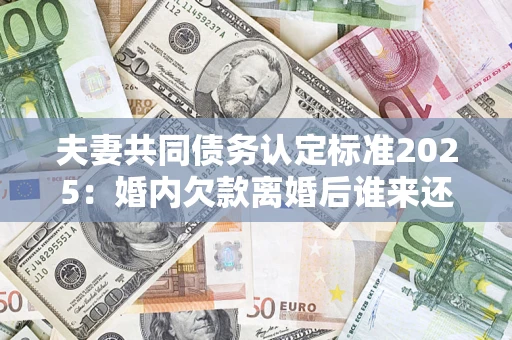 济南夫妻共同债务认定标准2025：婚内欠款离婚后谁来还？