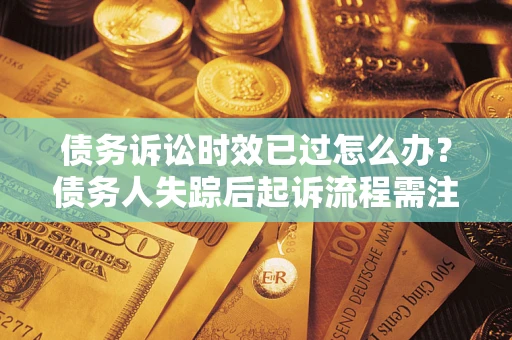 济南债务诉讼时效已过怎么办？债务人失踪后起诉流程需注意什么？