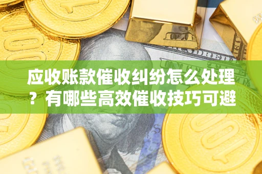 济南应收账款催收纠纷怎么处理？有哪些高效催收技巧可避免坏账？