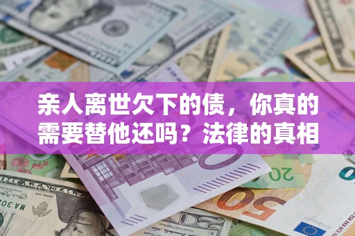 济南亲人离世欠下的债，你真的需要替他还吗？法律的真相或许与你想的不一样